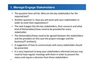 1. Manage/Engage Stakeholders 
• The question here will be: Who are the key stakeholders for the 
required tool? 
• Another question is: How you will work with your stakeholders in 
order to meet their expectations? 
• The next 4 pages lists the key stakeholders, their concerns and what 
kind of Deliverables/Views need to be provided for every 
stakeholder. 
• The Deliverables/Views need to be agreed between the stakeholders 
and the providers (in this case the project manager and the 
business/IT architect). 
• A suggestion of how to communicate with every stakeholder should 
be presented. 
• It is very important to keep your stakeholders informed and you may 
need to have regular meetings with them in order to present the 
status and require a decision from these stakeholders. 
17 
 