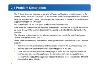 2.1 Problem Description 
20 
The first question that you need to ask yourself as an architect or a project manager is: Do 
we rely need a pre-study or a project or an advanced tool for solving the business problems? 
Why the business users cannot continue with the current way or use Excel to perform their 
supplier management activities? 
Our stakeholders are the start point and to understand their needs. 
Now when the stakeholders are identified and the their concerns are analysed, we need to 
go more deeply in the problem description in order to understand the background of the 
initiative. 
The following problem description is based on needs from one of the main Stakeholder: 
Team Y within the Business Unit X. 
When a new project with a procurement and supplier interactions activities starts then the 
project: 
• Do not know what experiences with the available suppliers the business already have. 
• Have no idea with whom the business worked together in the past. 
• There is no information available for the projects about the contact persons from the 
business side for a specific supplier and the contact person from the supplier side. 
• The information about the suppliers is not searchable and is not accessible by different 
channels (e.g. Web, Mobile). 
 
