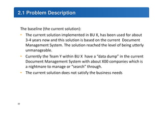 2.1 Problem Description 
22 
The baseline (the current solution): 
• The current solution implemented in BU X, has been used for about 
3-4 years now and this solution is based on the current Document 
Management System. The solution reached the level of being utterly 
unmanageable. 
• Currently the Team Y within BU X have a “data dump” in the current 
Document Management System with about X00 companies which is 
a nightmare to manage or “search” through. 
• The current solution does not satisfy the business needs 
 