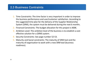 2.3 Business Contraints 
1. Time Constraints: The time factor is very important in order to improve 
the business performance and user/customer satisfaction. According to 
the suggested time plan for the delivery of the Supplier Relationship 
System (SRM), the system must be delivered during the next 6 months. 
2. Financial Constraints: The budget allocation for this project is X00€. 
3. Ambition Level: The ambition level of the business is to establish a cost 
effective solution for a (SRM) system. 
4. Security Constraints: See page number 52-53. 
5. Maturity and Social constraints: The maturity of SRM tool and the 
maturity of organisation to work with a new SRM tool (business 
readiness). 
25 
 