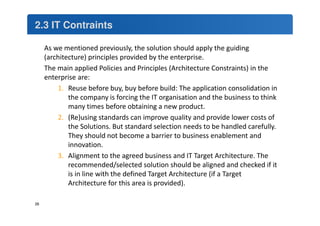 2.3 IT Contraints 
As we mentioned previously, the solution should apply the guiding 
(architecture) principles provided by the enterprise. 
The main applied Policies and Principles (Architecture Constraints) in the 
enterprise are: 
1. Reuse before buy, buy before build: The application consolidation in 
the company is forcing the IT organisation and the business to think 
many times before obtaining a new product. 
2. (Re)using standards can improve quality and provide lower costs of 
the Solutions. But standard selection needs to be handled carefully. 
They should not become a barrier to business enablement and 
innovation. 
3. Alignment to the agreed business and IT Target Architecture. The 
recommended/selected solution should be aligned and checked if it 
is in line with the defined Target Architecture (if a Target 
Architecture for this area is provided). 
26 
 