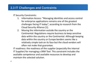 2.3 IT Challenges and Contraints 
IT Security Constraints: 
1. Information Access: ”Managing identities and access control 
for enterprise applications remains one of the greatest 
challenges facing IT today”, according to research from the 
Cloud Security Alliance [1]. 
2. Moving the information outside the country or the 
Continental: Regulations require business to keep sensitive 
data within the country or the Continental. Although keeping 
data within the country or Europe borders seems like a 
relatively simple task on its face but the cloud vendors will 
often not make that guarantee. 
IT readiness: the readiness of the supplier (especially the internal 
IT Supplier) for managing a SRM Tool. This constraint includes the 
available competence and available resources to develop and 
maintain the selected solution. 
27 
 