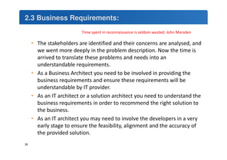 2.3 Business Requirements: 
• The stakeholders are identified and their concerns are analysed, and 
we went more deeply in the problem description. Now the time is 
arrived to translate these problems and needs into an 
understandable requirements. 
• As a Business Architect you need to be involved in providing the 
business requirements and ensure these requirements will be 
understandable by IT provider. 
• As an IT architect or a solution architect you need to understand the 
business requirements in order to recommend the right solution to 
the business. 
• As an IT architect you may need to involve the developers in a very 
early stage to ensure the feasibility, alignment and the accuracy of 
the provided solution. 
28 
Time spent in reconnaissance is seldom wasted. John Marsden 
 