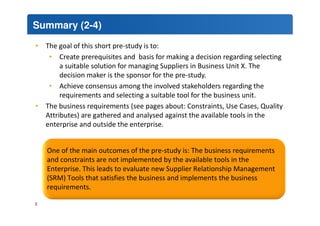 Summary (2-4) 
• The goal of this short pre-study is to: 
• Create prerequisites and basis for making a decision regarding selecting 
a suitable solution for managing Suppliers in Business Unit X. The 
decision maker is the sponsor for the pre-study. 
• Achieve consensus among the involved stakeholders regarding the 
requirements and selecting a suitable tool for the business unit. 
• The business requirements (see pages about: Constraints, Use Cases, Quality 
Attributes) are gathered and analysed against the available tools in the 
enterprise and outside the enterprise. 
One of the main outcomes of the pre-study is: The business requirements 
and constraints are not implemented by the available tools in the 
Enterprise. This leads to evaluate new Supplier Relationship Management 
(SRM) Tools that satisfies the business and implements the business 
requirements. 
3 
 