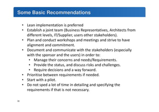 Some Basic Recommendations 
• Lean implementation is preferred 
• Establish a joint team (Business Representatives, Architects from 
different levels, IT/Supplier, users other stakeholders). 
• Plan and conduct workshops and meetings and strive to have 
alignment and commitment. 
• Document and communicate with the stakeholders (especially 
with the sponsor and the users) in order to: 
• Manage their concerns and needs/Requirements. 
• Provide the status, and discuss risks and challenges. 
• Require decisions and a way forward. 
• Prioritise between requirements if needed. 
• Start with a pilot. 
• Do not sped a lot of time in detailing and specifying the 
requirements if that is not necessary. 
33 
 