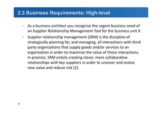 2.3 Business Requirements: High-level 
• As a business architect you recognise the urgent business need of 
an Supplier Relationship Management Tool for the business unit X. 
• Supplier relationship management (SRM) is the discipline of 
strategically planning for, and managing, all interactions with third 
party organizations that supply goods and/or services to an 
organization in order to maximize the value of those interactions. 
In practice, SRM entails creating closer, more collaborative 
relationships with key suppliers in order to uncover and realize 
new value and reduce risk [2]. 
34 
 