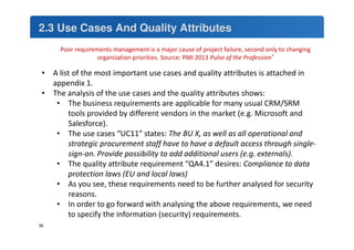 2.3 Use Cases And Quality Attributes 
36 
Poor requirements management is a major cause of project failure, second only to changing 
organization priorities. Source: PMI 2013 Pulse of the Profession® 
• A list of the most important use cases and quality attributes is attached in 
appendix 1. 
• The analysis of the use cases and the quality attributes shows: 
• The business requirements are applicable for many usual CRM/SRM 
tools provided by different vendors in the market (e.g. Microsoft and 
Salesforce). 
• The use cases “UC11” states: The BU X, as well as all operational and 
strategic procurement staff have to have a default access through single-sign- 
on. Provide possibility to add additional users (e.g. externals). 
• The quality attribute requirement “QA4.1” desires: Compliance to data 
protection laws (EU and local laws) 
• As you see, these requirements need to be further analysed for security 
reasons. 
• In order to go forward with analysing the above requirements, we need 
to specify the information (security) requirements. 
 