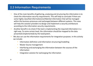 2.3 Information Requirements 
• One of the main benefits of gathering, analysing and structuring the information is to 
check the information security requirements. This will help to conclude if there are 
some highly classified information/confidential information that will be managed 
within the business processes and exchanged between different systems. This view 
will help the solution providers to design and implement a security architecture 
according to the information security requirements. 
• Another benefit is to check if the tool is implementing the required information in a 
right way. To some certain level, the information should be mapped to the data 
presented (implemented) by the tool/system. 
• We also can use the information requirements for integration purposes. In this activity 
we include: 
• Information definition and information structuring/modelling 
• Master Source management 
• Interfacing and exchanging the information between the sources of the 
information 
• Integration solution for exchanging the information 
38 
 