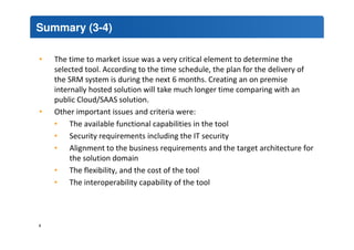 Summary (3-4) 
• The time to market issue was a very critical element to determine the 
selected tool. According to the time schedule, the plan for the delivery of 
the SRM system is during the next 6 months. Creating an on premise 
internally hosted solution will take much longer time comparing with an 
public Cloud/SAAS solution. 
• Other important issues and criteria were: 
• The available functional capabilities in the tool 
• Security requirements including the IT security 
• Alignment to the business requirements and the target architecture for 
the solution domain 
• The flexibility, and the cost of the tool 
• The interoperability capability of the tool 
4 
 