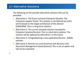 3.1 Alternative Solutions 
The following are the possible alternative solutions that can be 
provided : 
1. Alternative 1: The future common Enterprise Solution: The 
Enterprise Supplier Portal. This solution is not defined yet and it 
will be based on the target architecture of this domain 
(CRM/SRM). This is a long-term solution. 
2. Alternative 2: The current standard solution (reusing the 
Enterprise Solution/Service). This is a short-term solution. The 
solution will be replaced by alternative 1 in the future. 
3. Alternative 3: Using/obtaining a new application/Service - (SAAS) 
solution. 
4. Alternative 4: Business as usual (continue with Business Unit 
Document Management based Solution). This is not an option and 
will not be evaluated. 
42 
 