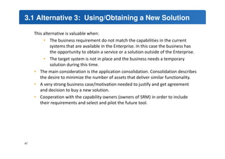 3.1 Alternative 3: Using/Obtaining a New Solution 
This alternative is valuable when: 
• The business requirement do not match the capabilities in the current 
systems that are available in the Enterprise. In this case the business has 
the opportunity to obtain a service or a solution outside of the Enterprise. 
• The target system is not in place and the business needs a temporary 
solution during this time. 
• The main consideration is the application consolidation. Consolidation describes 
the desire to minimize the number of assets that deliver similar functionality. 
• A very strong business case/motivation needed to justify and get agreement 
and decision to buy a new solution. 
• Cooperation with the capability owners (owners of SRM) in order to include 
their requirements and select and pilot the future tool. 
47 
 