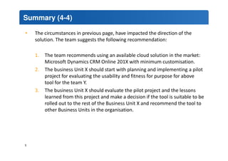 Summary (4-4) 
• The circumstances in previous page, have impacted the direction of the 
solution. The team suggests the following recommendation: 
1. The team recommends using an available cloud solution in the market: 
Microsoft Dynamics CRM Online 201X with minimum customisation. 
2. The business Unit X should start with planning and implementing a pilot 
project for evaluating the usability and fitness for purpose for above 
tool for the team Y. 
3. The business Unit X should evaluate the pilot project and the lessons 
learned from this project and make a decision if the tool is suitable to be 
rolled out to the rest of the Business Unit X and recommend the tool to 
other Business Units in the organisation. 
5 
 