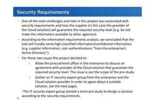 Security Requirements 
• One of the main challenges and risks in this project was associated with 
security requirements and how the supplier (in this case the provider of 
the Cloud solution) will guarantee the required security level (e.g. do not 
make the information available to other agencies). 
• According to the information requirements analysis, we concluded that the 
tool will handle some high classified information/confidential information 
(e.g. supplier information, user authentications “from the enterprise’s 
Active Directory”). 
• For these two issues the project decided to: 
1. Allow the procurement office in the enterprise to discuss an 
agreement with provider of the Cloud solution that guarantee the 
required security level. This issue is out the scope of the pre-study. 
2. Gather an IT security expert group from the enterprise and the 
Cloud solution provider in order to agree about a suitable 
solution, see the next pages. 
•The IT security expert group started a short pre-study to design a solution 
according to the security requirements. 
55 
 