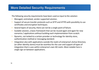 More Detailed Security Requirements 
The following security requirements have been used as input to the solution: 
• Managed, centralized, vendor supported solution. 
• Support of secure transfer protocols such as SFTP and HTTPS with possibility to use 
certificates and encryption techniques. 
• Several layers of security, there can not be a single point of failure. 
• Scalable solution, a basic framework that can be reused again and again for new 
scenarios / applications without building each implementation from scratch. 
• Dynamic, not locked to a certain provider or technology for identity store, 
authentication method or messaging standard. 
• Integration also with applications outside the realm of enterprise’s Active Directory 
(or other identity stores) must be seamless for the user and support all types of 
integration that is uses within enterprise’s own AD realm. Most notable here is 
single sign on between applications. 
56 
 