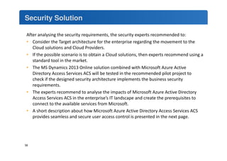 Security Solution 
After analysing the security requirements, the security experts recommended to: 
• Consider the Target architecture for the enterprise regarding the movement to the 
Cloud solutions and Cloud Providers. 
• If the possible scenario is to obtain a Cloud solutions, then experts recommend using a 
standard tool in the market. 
• The MS Dynamics 2013 Online solution combined with Microsoft Azure Active 
Directory Access Services ACS will be tested in the recommended pilot project to 
check if the designed security architecture implements the business security 
requirements. 
• The experts recommend to analyse the impacts of Microsoft Azure Active Directory 
Access Services ACS in the enterprise’s IT landscape and create the prerequisites to 
connect to the available services from Microsoft. 
• A short description about how Microsoft Azure Active Directory Access Services ACS 
provides seamless and secure user access control is presented in the next page. 
58 
 