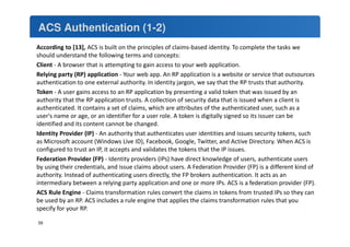 ACS Authentication (1-2) 
According to [13], ACS is built on the principles of claims-based identity. To complete the tasks we 
should understand the following terms and concepts: 
Client - A browser that is attempting to gain access to your web application. 
Relying party (RP) application - Your web app. An RP application is a website or service that outsources 
authentication to one external authority. In identity jargon, we say that the RP trusts that authority. 
Token - A user gains access to an RP application by presenting a valid token that was issued by an 
authority that the RP application trusts. A collection of security data that is issued when a client is 
authenticated. It contains a set of claims, which are attributes of the authenticated user, such as a 
user's name or age, or an identifier for a user role. A token is digitally signed so its issuer can be 
identified and its content cannot be changed. 
Identity Provider (IP) - An authority that authenticates user identities and issues security tokens, such 
as Microsoft account (Windows Live ID), Facebook, Google, Twitter, and Active Directory. When ACS is 
configured to trust an IP, it accepts and validates the tokens that the IP issues. 
Federation Provider (FP) - Identity providers (IPs) have direct knowledge of users, authenticate users 
by using their credentials, and issue claims about users. A Federation Provider (FP) is a different kind of 
authority. Instead of authenticating users directly, the FP brokers authentication. It acts as an 
intermediary between a relying party application and one or more IPs. ACS is a federation provider (FP). 
ACS Rule Engine - Claims transformation rules convert the claims in tokens from trusted IPs so they can 
be used by an RP. ACS includes a rule engine that applies the claims transformation rules that you 
specify for your RP. 
59 
 