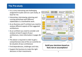 The Pre-study 
• It is a very interesting and challenging 
assignment to plan and run a pre-study, at 
least for me. 
• Interacting: interviewing, planning and 
running workshops with different 
stakeholders is a worthwhile work. 
• As an Business and IT architect you need to 
analyse different aspects of the suggested 
architecture. 
• As an architect you need to consider and 
analyse at least 9 aspect of your 
architecture, more information in pages 30- 
32. 
• The above is required in order to get a 
comprehensive view of the as-is and the to-be 
situation of your architecture 
Build your decisions based on 
facts not on assumptions! 
• Find dependencies, challenges and risks. 
• Support the business to make the right 
decisions in their investments. 6 
 