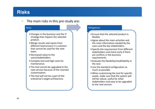 Risks 
63 
• The main risks in this pre-study are: 
Risks 
• Changes in the business and the IT 
strategy that impacts the selected 
product. 
•Merge results and inputs from 
different teams/users in a solution 
that cannot be used for the next 
team. 
•Decreased value to the 
users/stakeholders. 
• Complex tool and high costs for 
maintenance. 
• The tool cannot be upgraded to the 
next version because of the inserted 
customisation. 
• The tool will not be a part of the 
enterprise’s target architecture. 
Mitigations 
• Ensure that the selected product is 
flexible. 
•Agree about the main activities and 
the main information needed by the 
users and the key stakeholders. 
• Specify the requirement from different 
stakeholders and check early if there 
are conflicts in the business 
requirements 
• Evaluate the flexibility/modifiability in 
the tool. 
•Use the standard configuration as 
much as possible. 
•When customising the tool for specific 
needs, make sure that the system will 
still be robust, useful for other 
stakeholders and easy to be upgraded 
to the next version. 
 