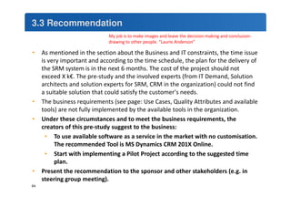 3.3 Recommendation 
• As mentioned in the section about the Business and IT constraints, the time issue 
is very important and according to the time schedule, the plan for the delivery of 
the SRM system is in the next 6 months. The cost of the project should not 
exceed X k€. The pre-study and the involved experts (from IT Demand, Solution 
architects and solution experts for SRM, CRM in the organization) could not find 
a suitable solution that could satisfy the customer’s needs. 
• The business requirements (see page: Use Cases, Quality Attributes and available 
tools) are not fully implemented by the available tools in the organization. 
• Under these circumstances and to meet the business requirements, the 
creators of this pre-study suggest to the business: 
• To use available software as a service in the market with no customisation. 
The recommended Tool is MS Dynamics CRM 201X Online. 
• Start with implementing a Pilot Project according to the suggested time 
plan. 
• Present the recommendation to the sponsor and other stakeholders (e.g. in 
steering group meeting). 
My job is to make images and leave the decision-making and conclusion-drawing 
to other people. “Laurie Anderson” 
64 
 