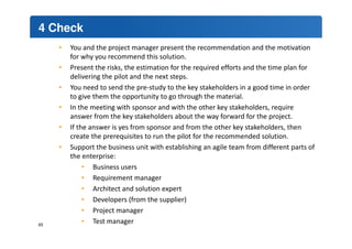 4 Check 
• You and the project manager present the recommendation and the motivation 
for why you recommend this solution. 
• Present the risks, the estimation for the required efforts and the time plan for 
delivering the pilot and the next steps. 
• You need to send the pre-study to the key stakeholders in a good time in order 
to give them the opportunity to go through the material. 
• In the meeting with sponsor and with the other key stakeholders, require 
answer from the key stakeholders about the way forward for the project. 
• If the answer is yes from sponsor and from the other key stakeholders, then 
create the prerequisites to run the pilot for the recommended solution. 
• Support the business unit with establishing an agile team from different parts of 
the enterprise: 
• Business users 
• Requirement manager 
• Architect and solution expert 
• Developers (from the supplier) 
• Project manager 
• Test manager 65 
 