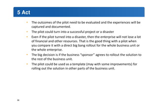 5 Act 
• The outcomes of the pilot need to be evaluated and the experiences will be 
captured and documented. 
• The pilot could turn into a successful project or a disaster 
• Even if the pilot turned into a disaster, then the enterprise will not lose a lot 
of financial and other resources. That is the good thing with a pilot when 
you compare it with a direct big bang rollout for the whole business unit or 
the whole enterprise. 
• The big decision is if the business “sponsor” agrees to rollout the solution to 
the rest of the business unit. 
• The pilot could be used as a template (may with some improvements) for 
rolling out the solution in other parts of the business unit. 
66 
 