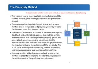 The Pre-study Method 
It doesn't matter whether a cat is white or black, as long as it catches mice. Deng Xiaoping 
• There are of course many available methods that could be 
used to achieve goals and objectives in an assignment or a 
project. 
• The main principle here is to keep it simple and to use a 
method that is recognized and previously used by you and 
the involved team that you work with. 
• The method used in this document is based on PDCA (Plan, 
Do, Check and Act) method. We use this method as high-level 
method to plan the assignment (project), gather and 
agree about requirements, and identify, design the 
alternative solutions and act if there are any gaps between 
the requirements and the outcomes of the pre-study. The 
PDCA cycle is widely used in industry, lines of business to 
improve processes and as a tool for problem solving. 
• You may need to add milestones or check points to the 
method in order to control and monitor the progress and 
the achievement of the goals in your assignment. 
7 
 