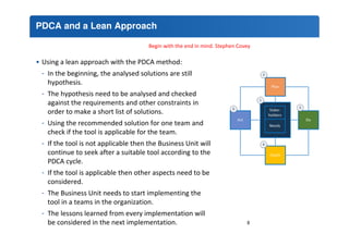 PDCA and a Lean Approach 
Begin with the end in mind. Stephen Covey 
• Using a lean approach with the PDCA method: 
- In the beginning, the analysed solutions are still 
hypothesis. 
- The hypothesis need to be analysed and checked 
against the requirements and other constraints in 
order to make a short list of solutions. 
- Using the recommended solution for one team and 
check if the tool is applicable for the team. 
- If the tool is not applicable then the Business Unit will 
continue to seek after a suitable tool according to the 
PDCA cycle. 
- If the tool is applicable then other aspects need to be 
considered. 
- The Business Unit needs to start implementing the 
tool in a teams in the organization. 
- The lessons learned from every implementation will 
be considered in the next implementation. 8 
 