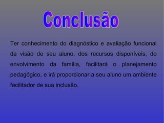 Ter conhecimento do diagnóstico e avaliação funcional da visão de seu aluno, dos recursos disponíveis, do envolvimento da família, facilitará o planejamento pedagógico, e irá proporcionar a seu aluno um ambiente facilitador de sua inclusão. Conclusão 