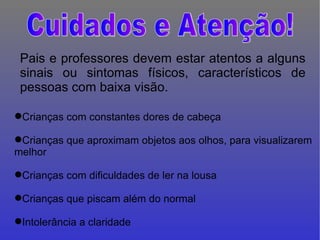 Pais e professores devem estar atentos a alguns sinais ou sintomas físicos, característicos de pessoas com baixa visão.  Crianças com constantes dores de cabeça Crianças que aproximam objetos aos olhos, para visualizarem melhor Crianças com dificuldades de ler na lousa Crianças que piscam além do normal Intolerância a claridade Cuidados e Atenção! 