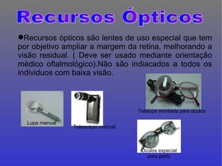 Recursos ópticos são lentes de uso especial que tem por objetivo ampliar a margem da retina, melhorando a visão residual. ( Deve ser usado mediante orientação médico oftalmológico).Não são indiacados a todos os individuos com baixa visão. Óculos especial para perto Lupa manual Telescópio manual Telelupa montada para óculos Recursos Ópticos 