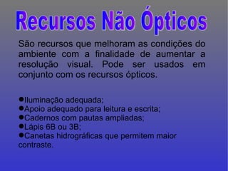 São recursos que melhoram as condições do ambiente com a finalidade de aumentar a resolução visual. Pode ser usados em conjunto com os recursos ópticos.   Iluminação adequada; Apoio adequado para leitura e escrita; Cadernos com pautas ampliadas; Lápis 6B ou 3B; Canetas hidrográficas que permitem maior contraste. Recursos Não Ópticos 