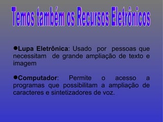 Lupa   Eletrônica : Usado  por  pessoas que necessitam  de grande ampliação de texto e imagem Computador : Permite o acesso a programas que possibilitam a ampliação de caracteres e sintetizadores de voz.  Temos também os Recursos Eletrônicos 