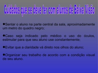 Sentar o aluno na parte central da sala, aproximadamente um metro do quadro negro; Caso seja indicado pelo médico o uso do óculos, estimular para que seu aluno use constantemente; Evitar que a claridade vá direto nos olhos do aluno;  Organizar seu trabalho de acordo com a condição visual de seu aluno. Cuidados que se deve ter com alunos de Baixa Visão  