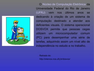 O  Núcleo de Computação Eletrônica  da Universidade Federal do Rio de Janeiro  (UFRJ)  vem nos últimos anos se dedicando à criação de um sistema de computação destinado a atender aos deficientes visuais. O sistema operacional DOSVOX permite que pessoas cegas utilizem um microcomputador comum (PC) para desempenhar uma série de tarefas, adquirindo assim um nível alto de independência no estudo e no trabalho.   Retirado do: http://intervox.nce.ufrj.br/dosvox/ 