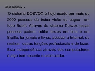 Continuação ... O sistema DOSVOX é hoje usado por mais de 2000 pessoas de baixa visão ou cegas  em todo Brasil. Através do sistema Dosvox essas pessoas podem, editar textos em tinta e em Braille, ler jornais e livros, acessar a Internet, ou realizar  outras funções profissionais e de lazer. Esta independência através dos computadores é algo bem recente e estimulador.   