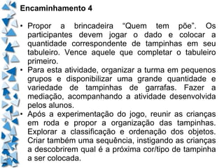Encaminhamento 4 • Propor a brincadeira “Quem tem põe”. Os participantes devem jogar o dado e colocar a quantidade correspondente de tampinhas em seu tabuleiro. Vence aquele que completar o tabuleiro primeiro. • Para esta atividade, organizar a turma em pequenos grupos e disponibilizar uma grande quantidade e variedade de tampinhas de garrafas. Fazer a mediação, acompanhando a atividade desenvolvida pelos alunos. • Após a experimentação do jogo, reunir as crianças em roda e propor a organização das tampinhas. Explorar a classificação e ordenação dos objetos. Criar também uma sequência, instigando as crianças a descobrirem qual é a próxima cor/tipo de tampinha a ser colocada. 