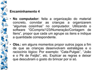 Encaminhamento 4 • No computador:  feita a organização do material concreto, convidar as crianças a organizarem “algumas coisinhas” no computador. Utilizando o software “GCompris/123/Numeração/Contagem de Itens”, propor que cada um agrupe os itens e indique a quantidade correspondente. • Obs.:  em alguns momentos propor outros jogos a fim de que as crianças desenvolvam estratégias e o raciocínio lógico: Por exemplo: “Cata-Pulgas”, “João e o Pé de Feijão”, etc. Explicar as regras e deixar que descubram o gosto do brincar por si só. 