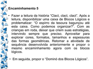 Encaminhamento 5 • Fazer a leitura da história “Clact, clact, clact”. Após a leitura, disponibilizar uma caixa de Blocos Lógicos e problematizar: “O espirro da tesoura bagunçou até esta caixa. Como podemos organizar?”. Com as crianças em roda, deixar que criem suas estratégias, intervindo sempre que preciso. Aproveitar para explorar cores, formatos, tamanhos e espessuras das formas geométricas. Retomar a atividade de sequência desenvolvida anteriormente e propor o mesmo encaminhamento agora com os blocos lógicos. • Em seguida, propor o “Dominó dos Blocos Lógicos”. 