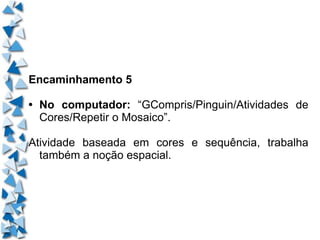 Encaminhamento 5 • No computador:  “GCompris/Pinguin/Atividades de Cores/Repetir o Mosaico”. Atividade baseada em cores e sequência, trabalha também a noção espacial. 