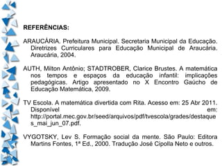 REFERÊNCIAS: ARAUCÁRIA. Prefeitura Municipal. Secretaria Municipal da Educação. Diretrizes Curriculares para Educação Municipal de Araucária. Araucária, 2004. AUTH, Milton Antônio; STADTROBER, Clarice Brustes. A matemática nos tempos e espaços da educação infantil: implicações pedagógicas. Artigo apresentado no X Encontro Gaúcho de Educação Matemática, 2009. TV Escola. A matemática divertida com Rita. Acesso em: 25 Abr 2011. Disponível em: http://portal.mec.gov.br/seed/arquivos/pdf/tvescola/grades/destaques_mai_jun_07.pdf. VYGOTSKY, Lev S. Formação social da mente. São Paulo: Editora Martins Fontes, 1ª Ed., 2000. Tradução José Cipolla Neto e outros. 