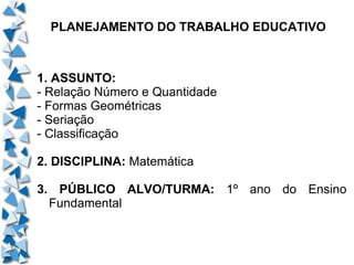 PLANEJAMENTO DO TRABALHO EDUCATIVO 1. ASSUNTO: - Relação Número e Quantidade - Formas Geométricas - Seriação - Classificação 2. DISCIPLINA:  Matemática 3. PÚBLICO ALVO/TURMA:  1º ano do Ensino Fundamental 
