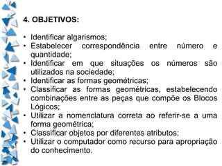 4. OBJETIVOS: • Identificar algarismos; • Estabelecer correspondência entre número e quantidade; • Identificar em que situações os números são utilizados na sociedade; • Identificar as formas geométricas; • Classificar as formas geométricas, estabelecendo combinações entre as peças que compõe os Blocos Lógicos; • Utilizar a nomenclatura correta ao referir-se a uma forma geométrica; • Classificar objetos por diferentes atributos; • Utilizar o computador como recurso para apropriação do conhecimento. 