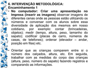 6. INTERVENÇÃO METODOLÓGICA: Encaminhamento 1 • No computador: Criar uma apresentação no Impress (inserir as imagens)  observar imagens de diferentes cenas onde as pessoas estão utilizando os números e conversar com os alunos sobre essa diversidade de aplicação dos mesmos em nosso cotidiano, por exemplo: contar (brincadeiras, objetos); medir (tempo, altura, peso, tamanho do sapato); codificar (placas de carro, números de casas, de telefones); ordenar (elevador – andar, posição em filas) etc. • Orientar que as crianças comparem entre si o número dos calçados, altura, etc. Em seguida, trabalhar com as medidas do corpo das crianças (altura, peso, número do sapato) fazendo registros e comparando as informações.  