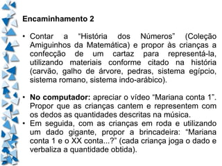Encaminhamento 2 • Contar a “História dos Números” (Coleção Amiguinhos da Matemática) e propor às crianças a confecção de um cartaz para representá-la, utilizando materiais conforme citado na história (carvão, galho de árvore, pedras, sistema egípcio, sistema romano, sistema indo-arábico). • No computador:  apreciar o vídeo “Mariana conta 1”. Propor que as crianças cantem e representem com os dedos as quantidades descritas na música. • Em seguida, com as crianças em roda e utilizando um dado gigante, propor a brincadeira: “Mariana conta 1 e o XX conta...?” (cada criança joga o dado e verbaliza a quantidade obtida). 