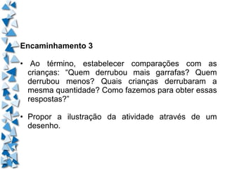 Encaminhamento 3 •  Ao término, estabelecer comparações com as crianças: “Quem derrubou mais garrafas? Quem derrubou menos? Quais crianças derrubaram a mesma quantidade? Como fazemos para obter essas respostas?” • Propor a ilustração da atividade através de um desenho. 