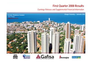 First Quarter 2008 Results
                              Earnings Release and Supplemental Financial Information

Investor Relations Contact:
                                                             Villagio Panamby – Salvador (BA)
Julia Freitas
ir@gafisa.com.br




                                                                                           1
 