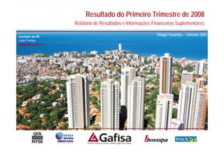 Resultado do Primeiro Trimestre de 2008
                   Relatório de Resultados e Informações Financeiras Suplementares

Contato de RI:
                                                          Villagio Panamby – Salvador (BA)
Julia Freitas
ri@gafisa.com.br




                                                                                        1
 