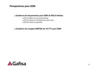 Perspectivas para 2008


     Guidance de lançamentos para 2008 de R$3.0 bilhões
             R$ 2.0 bilhões do core business Gafisa
             R$ 700 milhões da Fit Residencial e Bairro Novo
             R$ 300 milhões da AlphaVille



     Guidance de margem EBITDA de 16-17% para 2008




                                                               21
 