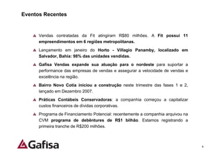 Eventos Recentes


      Vendas contratadas da Fit atingiram R$80 milhões. A Fit possui 11
      empreendimentos em 6 regiões metropolitanas.
      Lançamento em janeiro do Horto - Villagio Panamby, localizado em
      Salvador, Bahia: 98% das unidades vendidas.
      Gafisa Vendas expande sua atuação para o nordeste para suportar a
      performance das empresas de vendas e assegurar a velocidade de vendas e
      excelência na região.
      Bairro Novo Cotia iniciou a construção neste trimestre das fases 1 e 2,
      lançado em Dezembro 2007.
      Práticas Contábeis Conservadoras: a companhia começou a capitalizar
      custos financeiros de dívidas corporativas.
      Programa de Financiamento Potencial: recentemente a companhia arquivou na
      CVM programa de debêntures de R$1 bilhão. Estamos registrando a
      primeira tranche de R$200 milhões.



                                                                                  4
 