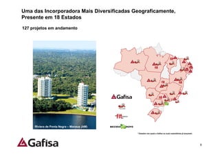 Uma das Incorporadora Mais Diversificadas Geograficamente,
Presente em 18 Estados

127 projetos em andamento




     Riviera de Ponta Negra – Manaus (AM)

                                            * Estados nos quais a Gafisa ou suas subsidiárias já lançaram.




                                                                                                             9
 
